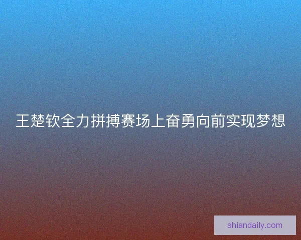 王楚钦全力拼搏赛场上奋勇向前实现梦想