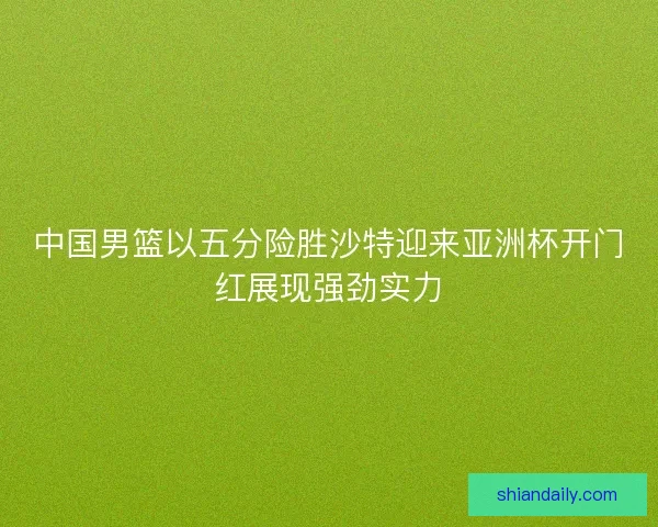 中国男篮以五分险胜沙特迎来亚洲杯开门红展现强劲实力