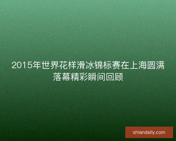 2015年世界花样滑冰锦标赛在上海圆满落幕精彩瞬间回顾