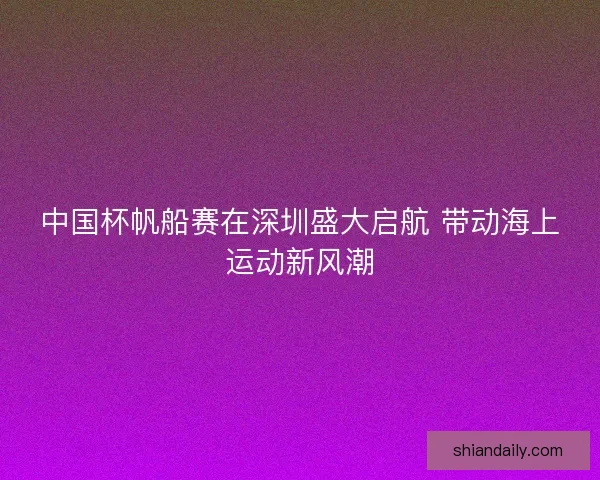 中国杯帆船赛在深圳盛大启航 带动海上运动新风潮