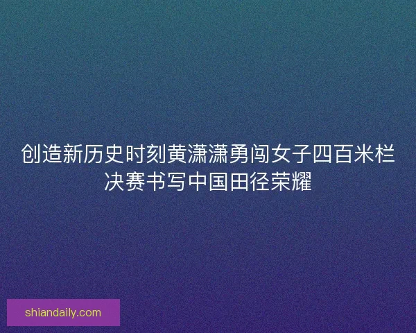 创造新历史时刻黄潇潇勇闯女子四百米栏决赛书写中国田径荣耀