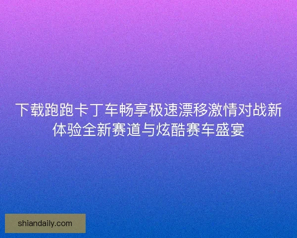 下载跑跑卡丁车畅享极速漂移激情对战新体验全新赛道与炫酷赛车盛宴 下载跑跑卡丁车畅享极速漂移激情对战新体验全新赛道与炫酷赛车盛宴