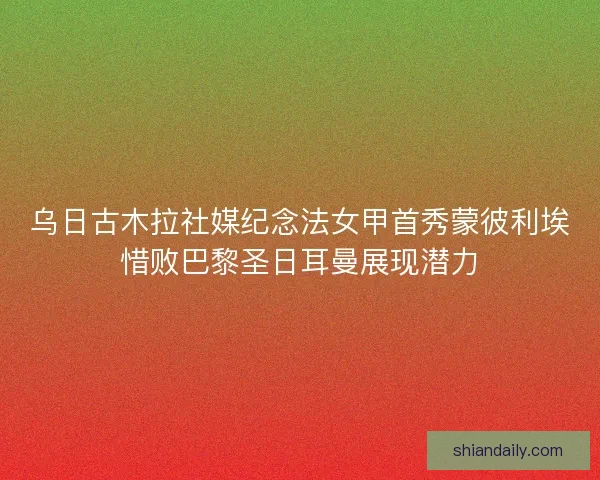 乌日古木拉社媒纪念法女甲首秀蒙彼利埃惜败巴黎圣日耳曼展现潜力