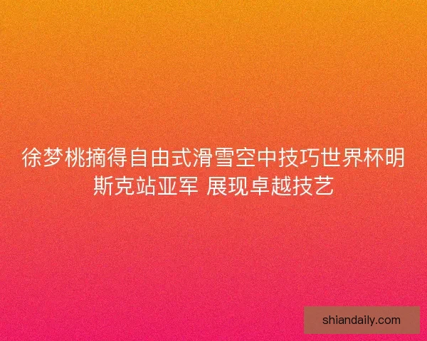 徐梦桃摘得自由式滑雪空中技巧世界杯明斯克站亚军 展现卓越技艺