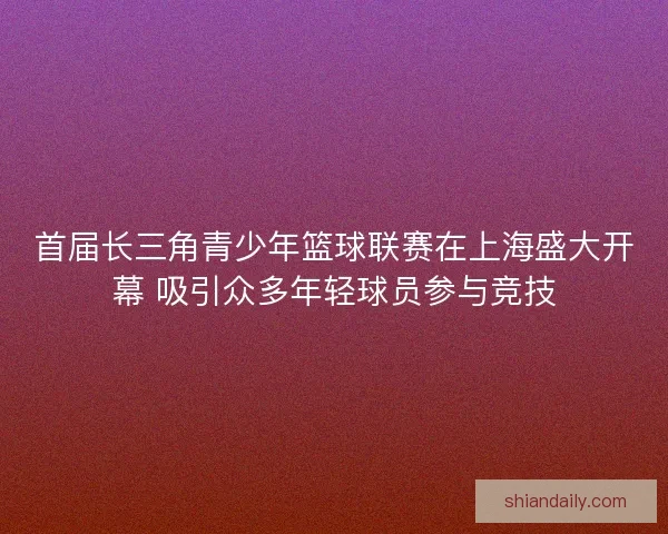 首届长三角青少年篮球联赛在上海盛大开幕 吸引众多年轻球员参与竞技