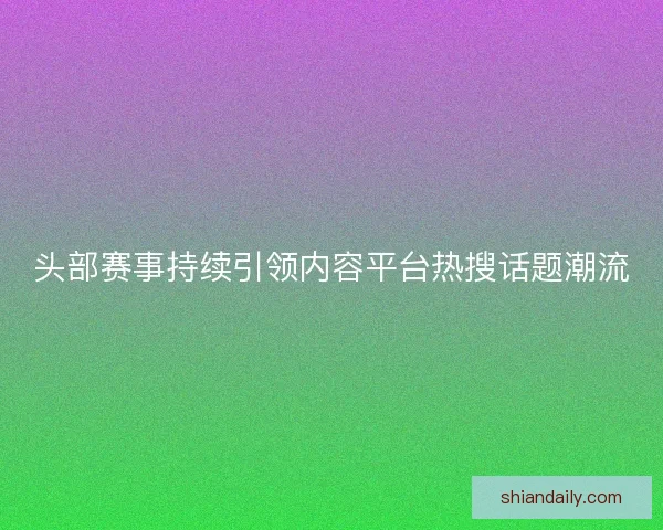 头部赛事持续引领内容平台热搜话题潮流