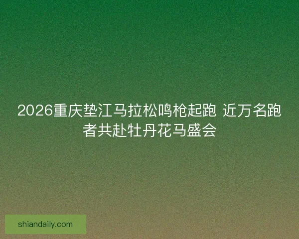 2026重庆垫江马拉松鸣枪起跑 近万名跑者共赴牡丹花马盛会