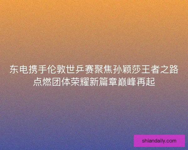 东电携手伦敦世乒赛聚焦孙颖莎王者之路点燃团体荣耀新篇章巅峰再起