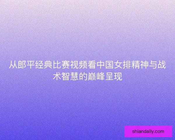 从郎平经典比赛视频看中国女排精神与战术智慧的巅峰呈现