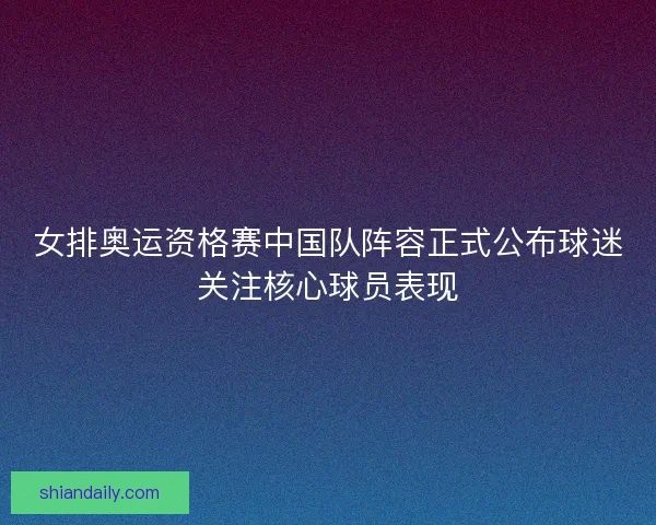 女排奥运资格赛中国队阵容正式公布球迷关注核心球员表现