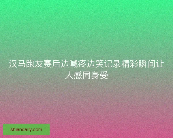 汉马跑友赛后边喊疼边笑记录精彩瞬间让人感同身受 汉马跑友赛后边喊疼边笑记录精彩瞬间让人感同身受