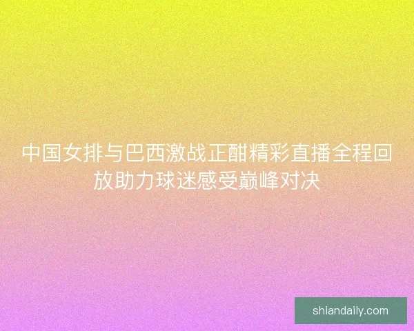 中国女排与巴西激战正酣精彩直播全程回放助力球迷感受巅峰对决